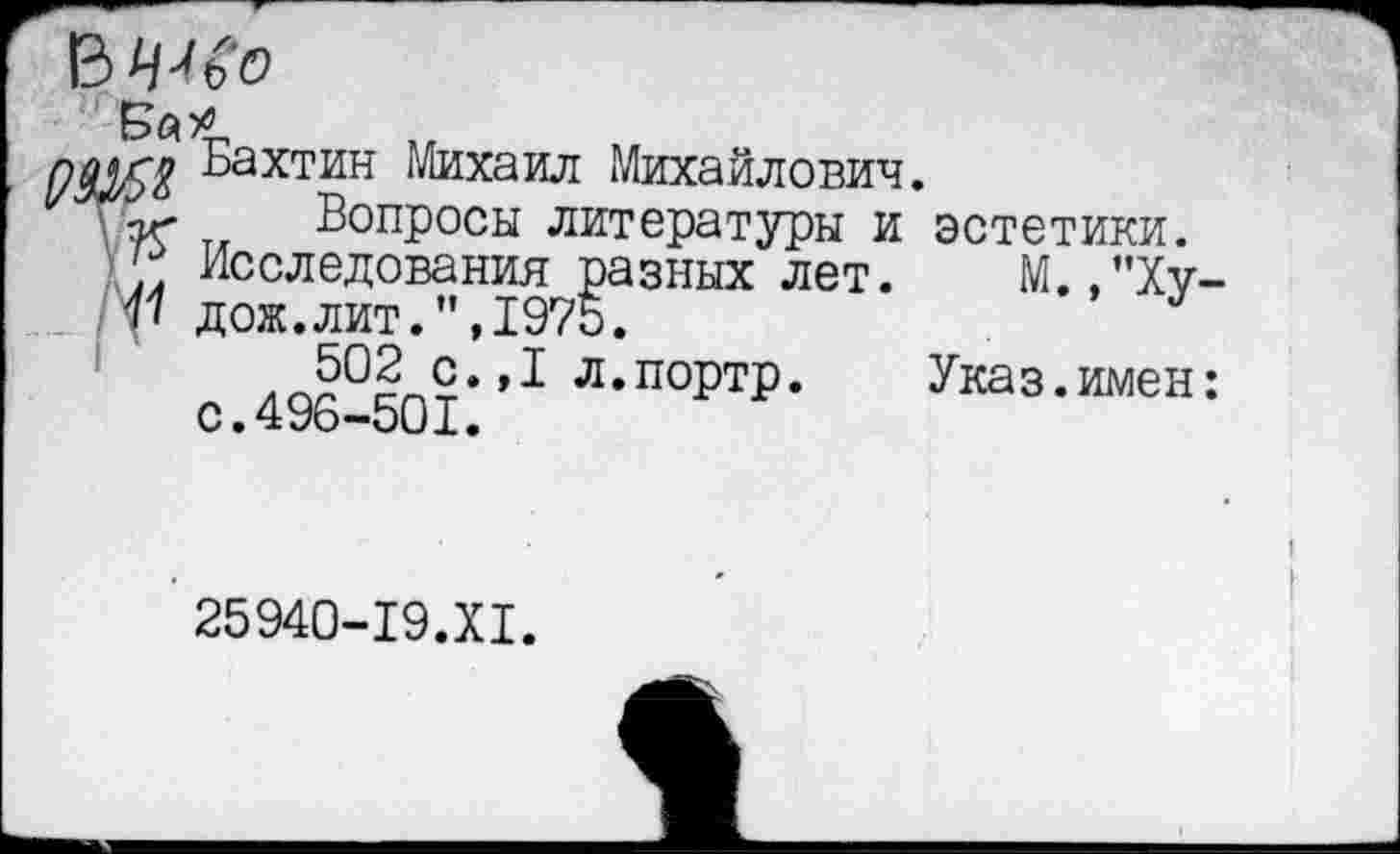 ﻿Бахтин Михаил Михайлович.
Вопросы литературы и эстетики. Исследования разных лет. М.,”Ху дож.лит.”,1975.
502 с.,1 л.портр. Указ.имен с.496-501.
25940-19.XI.